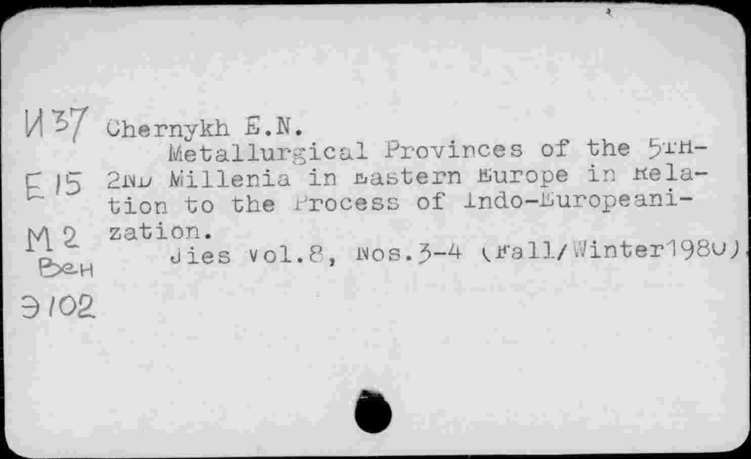 ﻿uv
£15
М2
&X2-H
Chernykh £.N.
Metallurgical Provinces of the 51И-2iw Millenia in eastern Europe in relation to the Process of Indo-buropeani-zation.
dies vol.8, ivos.5-4 ^Kall/Winter198u;
Э/О2